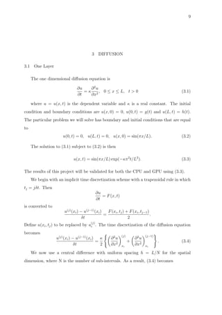 9
3 DIFFUSION
3.1 One Layer
The one dimensional diﬀusion equation is
∂u
∂t
= κ
∂2
u
∂x2
, 0 ≤ x ≤ L, t > 0 (3.1)
where u = u(x, t) is the dependent variable and κ is a real constant. The initial
condition and boundary conditions are u(x, 0) = 0, u(0, t) = g(t) and u(L, t) = h(t).
The particular problem we will solve has boundary and initial conditions that are equal
to
u(0, t) = 0, u(L, t) = 0, u(x, 0) = sin(πx/L). (3.2)
The solution to (3.1) subject to (3.2) is then
u(x, t) = sin(πx/L) exp(−κπ2
t/L2
). (3.3)
The results of this project will be validated for both the CPU and GPU using (3.3).
We begin with an implicit time discretization scheme with a trapezoidal rule in which
tj = jδt. Then
∂u
∂t
= F(x, t)
is converted to
u(j)
(xi) − u(j−1)
(xi)
δt
=
F(xi, tj) + F(xi, tj−1)
2
.
Deﬁne u(xi, tj) to be replaced by u
(j)
i . The time discretization of the diﬀusion equation
becomes
u(j)
(xi) − u(j−1)
(xi)
δt
=
κ
2
∂2
u
∂x2
(j)
xi
+
∂2
u
∂x2
(j−1)
xi
. (3.4)
We now use a central diﬀerence with uniform spacing h = L/N for the spatial
dimension, where N is the number of sub-intervals. As a result, (3.4) becomes
 