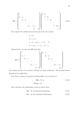 12
LU =














γ1
a2 γ2
a3 γ3
...
...
aN−1 γN−1
aN γN




























1 δ1
1 δ2
1 δ3
...
...
1 δN−1
1














. (3.15)
If we equate the coeﬃcients of (3.14) and (3.15), the result is
γ1 = b1
δ1 = c1/γ1
γi = bi − aiδi−1, i = 2, . . . , N
δi = ci/γi, i = 2, . . . , N − 1.
Alternatively, you may cast LU such that
LU =














1
β2 1
β3 1
...
...
βN−1 1
βN 1




























η1 c1
η2 c2
η3 c3
...
...
ηN−1 cN−1
ηN














with similar systems of recurrence relations for their coeﬃcients. The method chosen
depends on its application.
If we have a system of equations involving B it can be written as
Bx = f, or (3.16)
L(Ux) = f.
Now, introduce the intermediate vector y and we have
Ly = f, the forward substitution (3.17)
Ux = y, the backward substitution. (3.18)
 