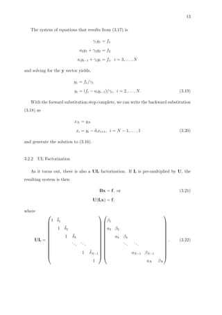 13
The system of equations that results from (3.17) is
γ1y1 = f1
a2y1 + γ2y2 = f2
aiyi−1 + γiyi = fi, i = 3, . . . , N
and solving for the y vector yields,
y1 = f1/γ1
yi = (fi − aiyi−1)/γi, i = 2, . . . , N. (3.19)
With the forward substitution step complete, we can write the backward substitution
(3.18) as
xN = yN
xi = yi − δixi+1, i = N − 1, . . . , 1 (3.20)
and generate the solution to (3.16).
3.2.2 UL Factorization
As it turns out, there is also a UL factorization. If L is pre-multiplied by U, the
resulting system is then
Bx = f, or (3.21)
U(Lx) = f,
where
UL =














1 ¯δ1
1 ¯δ2
1 ¯δ3
...
...
1 ¯δN−1
1




























β1
a2 β2
a3 β3
...
...
aN−1 βN−1
aN βN














. (3.22)
 
