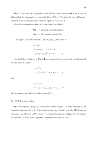 14
The UL factorization is equivalent to reordering the vectors x and f from N to 1. It
follows that the information is transmitted from N to 1. The need for this will become
apparent when dealing with the interface equation in section 4.
When the intermediate vector z is introduced, we obtain
Uz = f, the backward substitution
Lx = z, the forward substitution.
If we equate the coeﬃcients of (3.14) and (3.22), the result is
βN = bN
¯δi = c1/βi+1, i = N − 1, . . . , 1
βi = bi − ai+1
¯δi, i = N − 1, . . . , 1.
Now that the coeﬃcients of U and L are computed, we can solve for the elements of
vectors z and x to yield
zN = fN
zi = fi − ¯δizi+1, i = N − 1, . . . , 1
and
x1 = z1/β1
xi = (zi − aixi−1)/βi, i = 2, . . . , N
which generates the solution to the system (3.21).
3.3 CPU Implementation
The linear system (3.11) that results from discretizing (3.1) is both tridiagonal and
diagonally dominant (r > 0). The tridiagonal property implies that the LU decompo-
sition can be performed in O(n) time. The diagonal dominance implies that pivoting is
not required. We use these properties to generate the solution to (3.11).
 