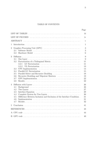 ii
TABLE OF CONTENTS
Page
LIST OF TABLES . . . . . . . . . . . . . . . . . . . . . . . . . . . . . . . . . . iii
LIST OF FIGURES . . . . . . . . . . . . . . . . . . . . . . . . . . . . . . . . . iv
ABSTRACT . . . . . . . . . . . . . . . . . . . . . . . . . . . . . . . . . . . . . v
1 Introduction . . . . . . . . . . . . . . . . . . . . . . . . . . . . . . . . . . . . 1
2 Graphics Processing Unit (GPU) . . . . . . . . . . . . . . . . . . . . . . . . 3
2.1 Software Model . . . . . . . . . . . . . . . . . . . . . . . . . . . . . . . 3
2.2 Hardware Model . . . . . . . . . . . . . . . . . . . . . . . . . . . . . . 6
3 Diﬀusion . . . . . . . . . . . . . . . . . . . . . . . . . . . . . . . . . . . . . . 9
3.1 One Layer . . . . . . . . . . . . . . . . . . . . . . . . . . . . . . . . . . 9
3.2 Factorization of a Tridiagonal Matrix . . . . . . . . . . . . . . . . . . . 11
3.2.1 LU Factorization . . . . . . . . . . . . . . . . . . . . . . . . . . 11
3.2.2 UL Factorization . . . . . . . . . . . . . . . . . . . . . . . . . . 13
3.3 CPU Implementation . . . . . . . . . . . . . . . . . . . . . . . . . . . 14
3.4 Parallel LU Factorization . . . . . . . . . . . . . . . . . . . . . . . . . 15
3.5 Parallel Solver and Recursive Doubling . . . . . . . . . . . . . . . . . . 18
3.6 Recursive Doubling and Nilpotent Matrices . . . . . . . . . . . . . . . 19
3.7 GPU Implementation . . . . . . . . . . . . . . . . . . . . . . . . . . . . 22
3.8 Results . . . . . . . . . . . . . . . . . . . . . . . . . . . . . . . . . . . . 22
4 Diﬀusion with Layers . . . . . . . . . . . . . . . . . . . . . . . . . . . . . . . 26
4.1 Background . . . . . . . . . . . . . . . . . . . . . . . . . . . . . . . . . 26
4.2 Two Layers . . . . . . . . . . . . . . . . . . . . . . . . . . . . . . . . . 27
4.3 Interface Equation . . . . . . . . . . . . . . . . . . . . . . . . . . . . . 29
4.4 Complete System for Two Layers . . . . . . . . . . . . . . . . . . . . . 30
4.5 Diﬀerence Between Inclusion and Exclusion of the Interface Condition . 31
4.6 Implementation . . . . . . . . . . . . . . . . . . . . . . . . . . . . . . . 31
4.7 Results . . . . . . . . . . . . . . . . . . . . . . . . . . . . . . . . . . . . 32
5 Conclusion . . . . . . . . . . . . . . . . . . . . . . . . . . . . . . . . . . . . . 41
REFERENCES . . . . . . . . . . . . . . . . . . . . . . . . . . . . . . . . . . . . 43
A CPU code . . . . . . . . . . . . . . . . . . . . . . . . . . . . . . . . . . . . . 44
B GPU code . . . . . . . . . . . . . . . . . . . . . . . . . . . . . . . . . . . . . 49
 