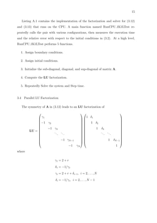 15
Listing A.1 contains the implementation of the factorization and solver for (3.12)
and (3.13) that runs on the CPU. A main function named RunCPU 1K1LTest re-
peatedly calls the pair with various conﬁgurations, then measures the execution time
and the relative error with respect to the initial conditions in (3.2). At a high level,
RunCPU 1K1LTest performs 5 functions.
1. Assign boundary conditions.
2. Assign initial conditions.
3. Initialize the sub-diagonal, diagonal, and sup-diagonal of matrix A.
4. Compute the LU factorization.
5. Repeatedly Solve the system and Step time.
3.4 Parallel LU Factorization
The symmetry of A in (3.12) leads to an LU factorization of
LU =














γ1
−1 γ2
−1 γ3
... ...
−1 γN−1
−1 γN




























1 δ1
1 δ2
1 δ3
... ...
1 δN−1
1














where
γ1 = 2 + r
δ1 = −1/γ1
γi = 2 + r + δi−1, i = 2, . . . , N
δi = −1/γi, i = 2, . . . , N − 1
 