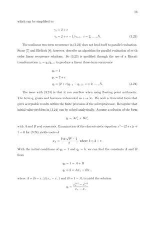 16
which can be simpliﬁed to
γ1 = 2 + r
γi = 2 + r − 1/γi−1, i = 2, . . . , N. (3.23)
The nonlinear two-term recurrence in (3.23) does not lend itself to parallel evaluation.
Stone [7] and Blelloch [8], however, describe an algorithm for parallel evaluation of m-th
order linear recurrence relations. So (3.23) is modiﬁed through the use of a Riccati
transformation γi = qi/qi−1 to produce a linear three-term recurrence
q0 = 1
q1 = 2 + r
qi = (2 + r)qi−1 − qi−2, i = 2, . . . , N. (3.24)
The issue with (3.24) is that it can overﬂow when using ﬂoating point arithmetic.
The term qi grows and becomes unbounded as i → ∞. We seek a truncated form that
gives acceptable results within the ﬁnite precision of the microprocessor. Recognize that
initial value problem in (3.24) can be solved analytically. Assume a solution of the form
qi = Axi
+ + Bxi
−
with A and B real constants. Examination of the characteristic equation x2
−(2+r)x+
1 = 0 for (3.24) yields roots of
x± =
b ±
√
b2 − 4
2
, where b = 2 + r.
With the initial conditions of q0 = 1 and q1 = b, we can ﬁnd the constants A and B
from
q0 = 1 = A + B
q1 = b = Ax+ + Bx−,
where A = (b − x−)/(x+ − x−) and B = 1 − A, to yield the solution
qi =
xi+1
+ − xi+1
−
x+ − x−
 