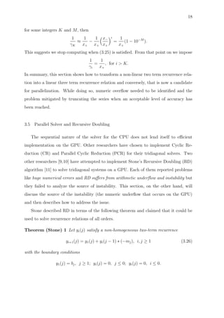 18
for some integers K and M, then
1
γK
≈
1
x+
−
1
x+
x−
x+
i
=
1
x+
(1 − 10−M
).
This suggests we stop computing when (3.25) is satisﬁed. From that point on we impose
1
γi
=
1
x+
, for i > K.
In summary, this section shows how to transform a non-linear two term recurrence rela-
tion into a linear three term recurrence relation and conversely, that is now a candidate
for parallelization. While doing so, numeric overﬂow needed to be identiﬁed and the
problem mitigated by truncating the series when an acceptable level of accuracy has
been reached.
3.5 Parallel Solver and Recursive Doubling
The sequential nature of the solver for the CPU does not lend itself to eﬃcient
implementation on the GPU. Other researchers have chosen to implement Cyclic Re-
duction (CR) and Parallel Cyclic Reduction (PCR) for their tridiagonal solvers. Two
other researchers [9,10] have attempted to implement Stone’s Recursive Doubling (RD)
algorithm [11] to solve tridiagonal systems on a GPU. Each of them reported problems
like huge numerical errors and RD suﬀers from arithmetic underﬂow and instability but
they failed to analyze the source of instability. This section, on the other hand, will
discuss the source of the instability (the numeric underﬂow that occurs on the GPU)
and then describes how to address the issue.
Stone described RD in terms of the following theorem and claimed that it could be
used to solve recurrence relations of all orders.
Theorem (Stone) 1 Let yi(j) satisfy a non-homogeneous two-term recurrence
yi+1(j) = y1(j) + yi(j − 1) ∗ (−mj), i, j ≥ 1 (3.26)
with the boundary conditions
y1(j) = bj, j ≥ 1; yi(j) = 0, j ≤ 0; yi(j) = 0, i ≤ 0.
 