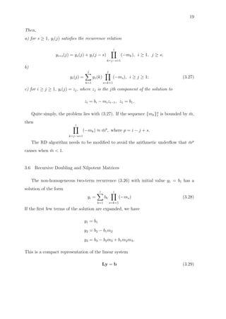19
Then,
a) for s ≥ 1, yi(j) satisﬁes the recurrence relation
yi+s(j) = ys(j) + yi(j − s)
i
k=j−s+1
(−mk), i ≥ 1, j ≥ s;
b)
yi(j) =
j
k=1
y1(k)
j
s=k+1
(−ms), i ≥ j ≥ 1; (3.27)
c) for i ≥ j ≥ 1, yi(j) = zj, where zj is the jth component of the solution to
zi = bi − mizi−1, z1 = b1.
Quite simply, the problem lies with (3.27). If the sequence {mk}n
1 is bounded by ¯m,
then
i
k=j−s+1
(−mk) ≈ ¯mp
, where p = i − j + s.
The RD algorithm needs to be modiﬁed to avoid the arithmetic underﬂow that ¯mp
causes when ¯m < 1.
3.6 Recursive Doubling and Nilpotent Matrices
The non-homogeneous two-term recurrence (3.26) with initial value y1 = b1 has a
solution of the form
yi =
i
k=1
bk
i
s=k+1
(−ms) (3.28)
If the ﬁrst few terms of the solution are expanded, we have
y1 = b1
y2 = b2 − b1m2
y3 = b3 − b2m3 + b1m2m3.
This is a compact representation of the linear system
Ly = b (3.29)
 