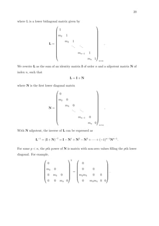 20
where L is a lower bidiagonal matrix given by
L =














1
m2 1
m3 1
...
...
mn−1 1
mn 1














n×n
.
We rewrite L as the sum of an identity matrix I of order n and a nilpotent matrix N of
index n, such that
L = I + N
where N is the ﬁrst lower diagonal matrix
N =














0
m2 0
m3 0
...
...
mn−1 0
mn 0














n×n
.
With N nilpotent, the inverse of L can be expressed as
L−1
= (I + N)−1
= I − N1
+ N2
− N3
+ · · · + (−1)n−1
Nn−1
.
For some p < n, the pth power of N is matrix with non-zero values ﬁlling the pth lower
diagonal. For example,








0
m2 0
0 m3 0
0 0 m4 0








2
=








0
0 0
m2m3 0 0
0 m3m4 0 0








.
 