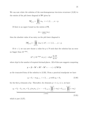 21
We can now relate the solution of the non-homogeneous two-term recurrence (3.28) to
the entries of the pth lower diagonal of Np
given by
Np
p+i,i =
p+i
k=i+1
mk, i = 1, 2, . . . , n − p.
If there is an upper bound on the entries of N,
¯m = max
1≤i≤n
|mi|,
then the absolute value of an entry on the pth lower diagonal is
|Np
p+i,i| =
p+i
k=i+1
|mk| ≤ ¯mp
, i = 1, 2, . . . , n − p.
If ¯m < 1, we can now choose a value for p ∈ N such that the solution has an error
no bigger than 10−digit
,
¯mp
≤ 10−digit
or p ≤ −digit
ln 10
ln ¯m
,
where digit is the number of required decimal places. All of this now suggests computing
y = (I − N1
+ N2
− N3
+ · · · + (−1)p
Np
)b
as the truncated form of the solution to (3.29). From a practical standpoint we have
yi = bi − miyi−1, i = 2, . . . , p with y1 = b1 (3.30)
for the ﬁrst p elements of y. Thereafter, for elements p + 1 ≤ j ≤ n, we have
yj = bj − bj−1mj + bj−2(mjmj−1) + · · · + bj−p−2
j−p−2
k=j
(−mk) + bj−p−1
j−p−1
k=j
(−mk)
p terms
(3.31)
which is just (3.27).
 