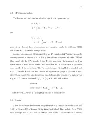 22
3.7 GPU Implementation
The forward and backward substitution logic is now represented by
y1 = f1/γ1
yi =
1
γi
(yi−1 + fi), i = 2, . . . , N − 1
and
xN−1 = yN−1
xi = yi +
1
γi
xi+1, i = N − 2, . . . , 1
respectively. Each of these two equations are remarkably similar to (3.30) and (3.31),
and the GPU code takes advantage of this.
Assume, for example, a diﬀusion problem has 220
equations in 220
unknowns, and for
accuracy reasons it requires p = 15. The γ vector is ﬁrst computed with the CPU and
then passed into the GPU kernels. It was deemed unnecessary to implement the trun-
cated version of the γ vector on the GPU given that the LU factorization is performed
once outside of the solver loop. The ForwardLU Kernel (listing B.1) is launched with
n = 220
threads. Recall that the threads are organized in groups of 32 called a warp,
all of which execute the same instruction on a diﬀerent data element. For a given warp
0 ≤ j < 215
, threads numbered 32j ≤ i < (32j + 32) will each execute
sum = 0
sum = (sum + fi−k)
1
γi−k
, k = 1, . . . , p.
The BackwardLU Kernel in (listing B.2) behaves in a similar way.
3.8 Results
All of the software development was performed on a Lenovo S20 workstation with
14GB of RAM, a 300gb Western Digital VelociRaptor hard drive, an Intel Xeon W3520
quad core cpu @ 2.67GHz, and an NVIDIA Tesla K40c. The workstation is running
 