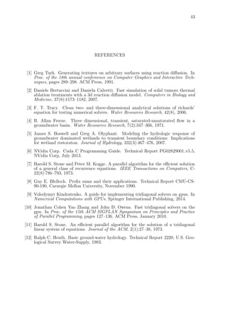 43
REFERENCES
[1] Greg Turk. Generating textures on arbitrary surfaces using reaction diﬀusion. In
Proc. of the 18th annual confereence on Computer Graphics and Interactive Tech-
niques, pages 289–298. ACM Press, 1991.
[2] Daniele Bertaccini and Daniela Calvetti. Fast simulation of solid tumors thermal
ablation treatments with a 3d reaction diﬀusion model. Computers in Biology and
Medicine, 37(8):1173–1182, 2007.
[3] F. T. Tracy. Clean two- and three-dimensional analytical solutions of richards’
equation for testing numerical solvers. Water Resources Research, 42(8), 2006.
[4] R. Allan Freeze. Three dimensional, transient, saturated-unsaturated ﬂow in a
groundwater basin. Water Resources Research, 7(2):347–366, 1971.
[5] James S. Boswell and Greg A. Olyphant. Modeling the hydrologic response of
groundwater dominated wetlands to transient boundary conditions: Implications
for wetland restoraton. Journal of Hydrology, 332(3):467–476, 2007.
[6] NVidia Corp. Cuda C Programming Guide. Technical Report PG02829001 v5.5,
NVidia Corp, July 2013.
[7] Harold S. Stone and Peter M. Kogge. A parallel algorithm for the eﬃcient solution
of a general class of recurrence equations. IEEE Transactions on Computers, C-
22(8):786–793, 1973.
[8] Guy E. Blelloch. Preﬁx sums and their applications. Technical Report CMU-CS-
90-190, Carnegie Mellon University, November 1990.
[9] Volodymyr Kindratenko. A guide for implementing tridiagonal solvers on gpus. In
Numerical Computations with GPUs. Springer International Publishing, 2014.
[10] Jonathan Cohen Yao Zhang and John D. Owens. Fast tridiagonal solvers on the
gpu. In Proc. of the 15th ACM SIGPLAN Symposium on Principles and Practice
of Parallel Programming, pages 127–136. ACM Press, January 2010.
[11] Harold S. Stone. An eﬃcient parallel algorithm for the solution of a tridiagonal
linear system of equations. Journal of the ACM, 2(1):27–38, 1973.
[12] Ralph C. Heath. Basic ground-water hydrology. Technical Report 2220, U.S. Geo-
logical Survey Water-Supply, 1983.
 