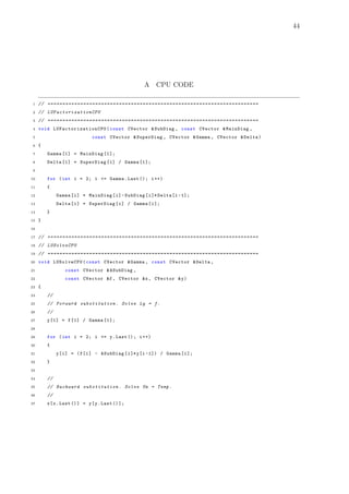 44
A CPU CODE
1 // =======================================================================
2 // LUFactorizationCPU
3 // =======================================================================
4 void LUFactorizationCPU (const CVector &SubDiag , const CVector &MainDiag ,
5 const CVector &SuperDiag , CVector &Gamma , CVector &Delta)
6 {
7 Gamma [1] = MainDiag [1];
8 Delta [1] = SuperDiag [1] / Gamma [1];
9
10 for (int i = 2; i <= Gamma.Last (); i++)
11 {
12 Gamma[i] = MainDiag[i]-SubDiag[i]* Delta[i -1];
13 Delta[i] = SuperDiag[i] / Gamma[i];
14 }
15 }
16
17 // =======================================================================
18 // LUSolveCPU
19 // =======================================================================
20 void LUSolveCPU(const CVector &Gamma , const CVector &Delta ,
21 const CVector &ASubDiag ,
22 const CVector &f, CVector &x, CVector &y)
23 {
24 //
25 // Forward substitution . Solve Ly = f.
26 //
27 y[1] = f[1] / Gamma [1];
28
29 for (int i = 2; i <= y.Last (); i++)
30 {
31 y[i] = (f[i] - ASubDiag[i]*y[i -1]) / Gamma[i];
32 }
33
34 //
35 // Backward substitution . Solve Ux = Temp.
36 //
37 x[x.Last ()] = y[y.Last ()];
 