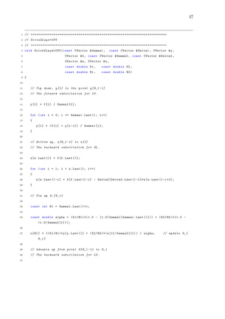 47
1 // =======================================================================
2 // Solve2LayerCPU
3 // =======================================================================
4 void Solve2LayerCPU (const CVector &Gamma1 , const CVector &Delta1 , CVector &y,
5 CVector &f, const CVector &Gamma2 , const CVector &Delta2 ,
6 CVector &z, CVector &u,
7 const double K1 , const double K2 ,
8 const double H1 , const double H2)
9 {
10
11 // Top down , y[1] to the point y[N_1 -1]
12 // The forward substitution for LU.
13
14 y[1] = f[1] / Gamma1 [1];
15
16 for (int i = 2; i <= Gamma1.Last (); i++)
17 {
18 y[i] = (f[i] + y[i -1]) / Gamma1[i];
19 }
20
21 // Bottom up , z[N_1 -1] to z[1]
22 // The backward substitution for UL.
23
24 z[z.Last ()] = f[f.Last ()];
25
26 for (int i = 1; i < z.Last (); i++)
27 {
28 z[z.Last ()-i] = f[f.Last ()-i] - Delta2[Delta2.Last ()-i]*z[z.Last ()-i+1];
29 }
30
31 // Fix up U_{N_1}
32
33 const int N1 = Gamma1.Last ()+1;
34
35 const double alpha = (K1/H1)*(1.0 - (1.0/ Gamma1[Gamma1.Last ()])) + (K2/H2)*(1.0 -
(1.0/ Gamma2 [1]));
36
37 u[N1] = ((K1/H1)*y[y.Last ()] + (K2/H2)*(z[1]/ Gamma2 [1])) / alpha; // update U_{
N_1}
38
39 // Advance up from point U{N_1 -1} to U_1
40 // The backward substitution for LU.
41
 