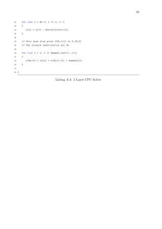 48
42 for (int i = N1 -1; i >= 1; i--)
43 {
44 u[i] = y[i] - Delta1[i]*u[i+1];
45 }
46
47 // Move down from point U{N_1 +1} to U_{M_2}
48 // The forward substitution for UL.
49
50 for (int i = 1; i <= Gamma2.Last (); i++)
51 {
52 u[N1+i] = (z[i] + u[N1+i -1]) / Gamma2[i];
53 }
54
55 }
Listing A.3: 2 Layer CPU Solver
 