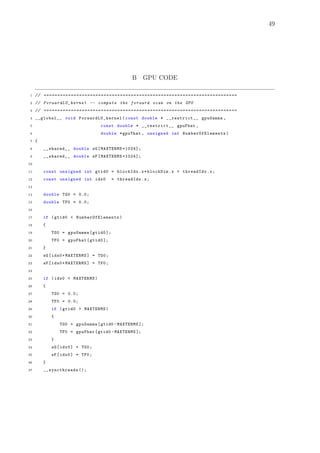 49
B GPU CODE
1 // =======================================================================
2 // ForwardLU_kernel -- compute the forward scan on the GPU
3 // =======================================================================
4 __global__ void ForwardLU_kernel (const double * __restrict__ gpuGamma ,
5 const double * __restrict__ gpuFhat ,
6 double *gpuYhat , unsigned int NumberOfElements )
7 {
8 __shared__ double sG[MAXTERMS +1024];
9 __shared__ double sF[MAXTERMS +1024];
10
11 const unsigned int gtid0 = blockIdx.x*blockDim.x + threadIdx.x;
12 const unsigned int idx0 = threadIdx.x;
13
14 double TG0 = 0.0;
15 double TF0 = 0.0;
16
17 if (gtid0 < NumberOfElements )
18 {
19 TG0 = gpuGamma[gtid0 ];
20 TF0 = gpuFhat[gtid0 ];
21 }
22 sG[idx0+MAXTERMS] = TG0;
23 sF[idx0+MAXTERMS] = TF0;
24
25 if (idx0 < MAXTERMS)
26 {
27 TG0 = 0.0;
28 TF0 = 0.0;
29 if (gtid0 > MAXTERMS)
30 {
31 TG0 = gpuGamma[gtid0 -MAXTERMS ];
32 TF0 = gpuFhat[gtid0 -MAXTERMS ];
33 }
34 sG[idx0] = TG0;
35 sF[idx0] = TF0;
36 }
37 __syncthreads ();
 