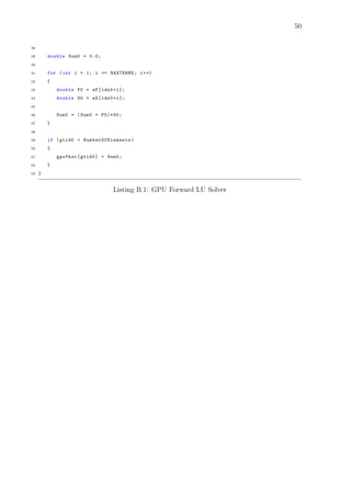 50
38
39 double Sum0 = 0.0;
40
41 for (int i = 1; i <= MAXTERMS; i++)
42 {
43 double F0 = sF[idx0+i];
44 double G0 = sG[idx0+i];
45
46 Sum0 = (Sum0 + F0)*G0;
47 }
48
49 if (gtid0 < NumberOfElements )
50 {
51 gpuYhat[gtid0] = Sum0;
52 }
53 }
Listing B.1: GPU Forward LU Solver
 