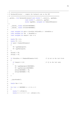 51
1 // =======================================================================
2 // BackwardLU_kernel -- compute the backward scan on the GPU
3 // =======================================================================
4 __global__ void BackwardLU_kernel (const double * __restrict__ gpuGamma ,
5 const double * __restrict__ gpuYhat ,
6 double *gpuXhat , unsigned int NumberOfElements )
7 {
8 __shared__ double sG [1024+ MAXTERMS ];
9 __shared__ double sY [1024+ MAXTERMS ];
10
11 const unsigned int gtid = blockIdx.x*blockDim.x + threadIdx.x;
12 const unsigned int idx = threadIdx.x;
13 const unsigned int warpid = idx >> 5;
14
15 double TG = 0.0;
16 double TY = 0.0;
17 if (gtid < NumberOfElements )
18 {
19 TG = gpuGamma[gtid ];
20 TY = gpuYhat[gtid ];
21 }
22 sG[idx] = TG;
23 sY[idx] = TY;
24
25 if (blockIdx.x < (NumberOfElements > >10)) // if not in the last block
26 {
27 if (warpid == 31) // if in the last warp
28 {
29 TG = gpuGamma[gtid+MAXTERMS ];
30 TY = gpuYhat[gtid+MAXTERMS ];
31 sG[idx+MAXTERMS] = TG;
32 sY[idx+MAXTERMS] = TY;
33 }
34 }
35
36 __syncthreads ();
37
38 double Sum = 0.0;
39
40 for (int i = MAXTERMS -1; i >= 0; i--)
41 {
42 double Y = sY[idx+i];
43 double G = (i == 0 ? 1.0 : sG[idx+i -1]);
 