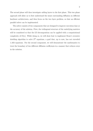 2
The second phase will then investigate adding layers to the ﬁrst phase. This two phase
approach will allow us to ﬁrst understand the issues surrounding diﬀusion on diﬀerent
hardware architectures, and then focus on the two layer problem, so that an eﬃcient
parallel solver can be implemented.
The solver consists of two components that are designed to improve execution time or
the accuracy of the solution. First, the tridiagonal structure of the underlying matrices
will be considered so that the LU-decomposition can be applied with a computational
complexity of O(n). While doing so, we will show how to implement Stone’s recursive
doubling algorithm to solve 226
equations, a goal that, up to now, has not exceeded
1, 024 equations. For the second component, we will demonstrate the mathematics to
treat the boundary of two diﬀerent diﬀusion coeﬃcients in a manner that reduces error
in the solution.
 