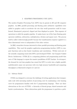 3
2 GRAPHICS PROCESSING UNIT (GPU)
The modern Graphics Processing Unit (GPU) has its genesis in 2D and 3D computer
graphics. In 2000, parallel processing and ﬂoating point arithmetic capabilities were
added to graphics cards to accelerate the rate that world geometries could be trans-
formed, illuminated, projected, clipped and then displayed as pixels. This sequence of
operations is called the graphics pipeline. It makes heavy use of ﬁve basic ﬂoating point
operators (addition, subtraction, multiplication, division and square root). The process
itself is called embarrassingly parallel because the transformation sequence applied to a
three dimensional vertex is independent of the other vertices.
In 2002, researchers became interested in these parallel processing and ﬂoating point
capabilities. They used the graphics application programming interface (API) to com-
pute functions such as fast fourier transforms and convolutions. NVidia took note of
the scientiﬁc computing trend with GPUs and developed CUDA - the Compute Uniﬁed
Device Architecture. CUDA [6] is a computing platform and programming model that
uses a C like language to expose the massive parallelism of GPU hardare. In retrospect,
the demand for real time graphics has caused the GPU to evolve into a highly parallel,
multithreaded, many core processor with very high memory bandwidth and computing
throughput as illustrated in ﬁgures 2.1 and 2.2.
2.1 Software Model
CUDA was designed to overcome the challenge of writing applications that transpar-
ently scale with increasing numbers of processing cores by maintaining a low learning
curve for programmers familiar with the C programming language. There are three
abstractions at the core of CUDA - a hierarchy of thread groups, shared memories and
barrier synchronization. These abstractions guide the programmer to partition a prob-
 