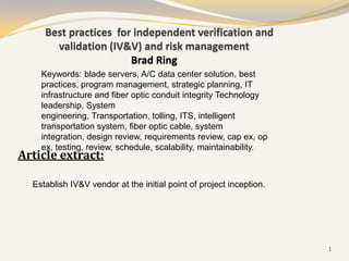 Best practices for independent verification and
       validation (IV&V) and risk management
                       Brad Ring
    Keywords: blade servers, A/C data center solution, best
    practices, program management, strategic planning, IT
    infrastructure and fiber optic conduit integrity Technology
    leadership, System
    engineering, Transportation, tolling, ITS, intelligent
    transportation system, fiber optic cable, system
    integration, design review, requirements review, cap ex, op
    ex, testing, review, schedule, scalability, maintainability.
Article extract:

  Establish IV&V vendor at the initial point of project inception.




                                                                     1
 
