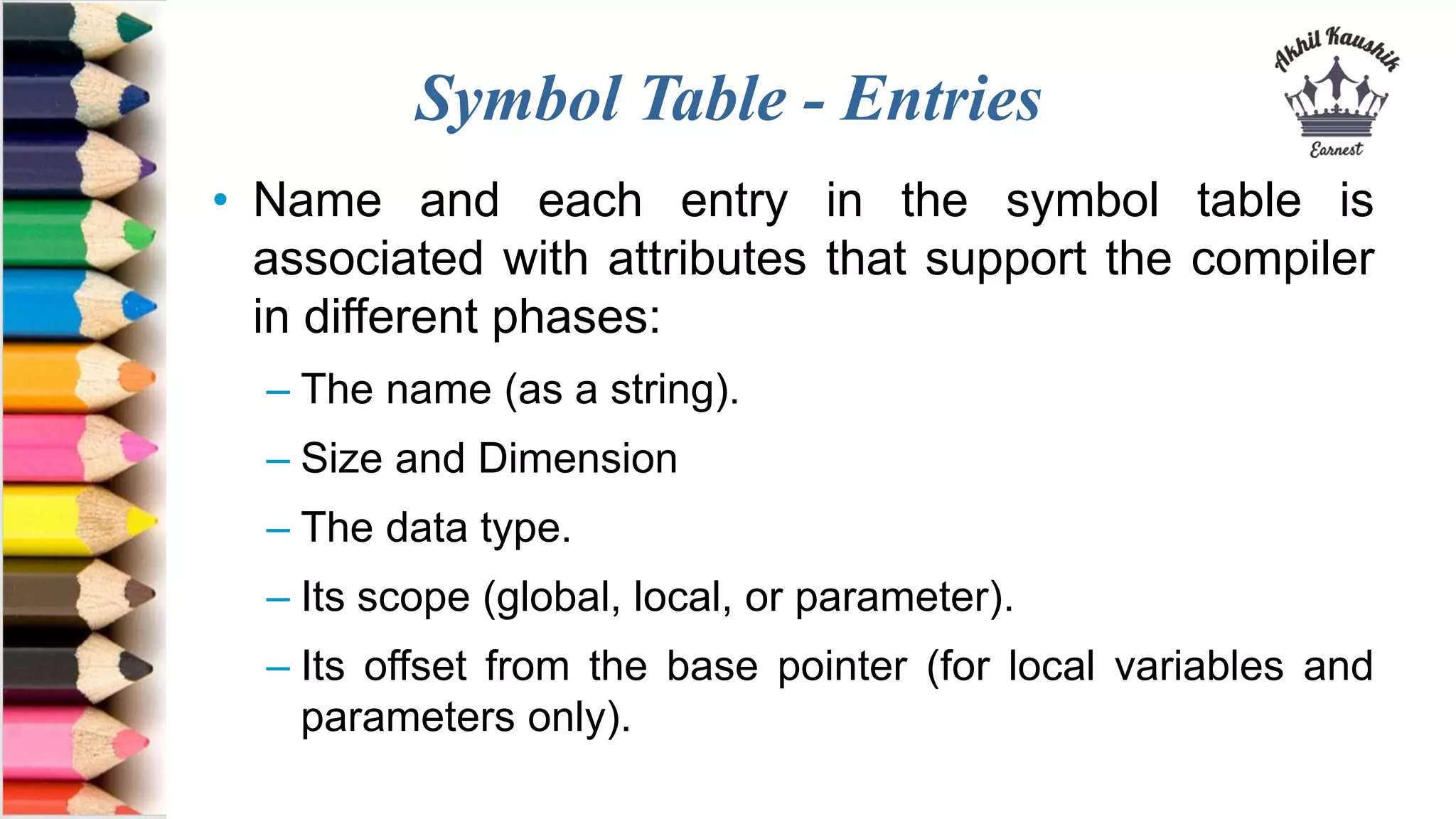 Symbol Table - Entries
• Name and each entry in the symbol table is
associated with attributes that support the compiler
in different phases:
– The name (as a string).
– Size and Dimension
– The data type.
– Its scope (global, local, or parameter).
– Its offset from the base pointer (for local variables and
parameters only).
 