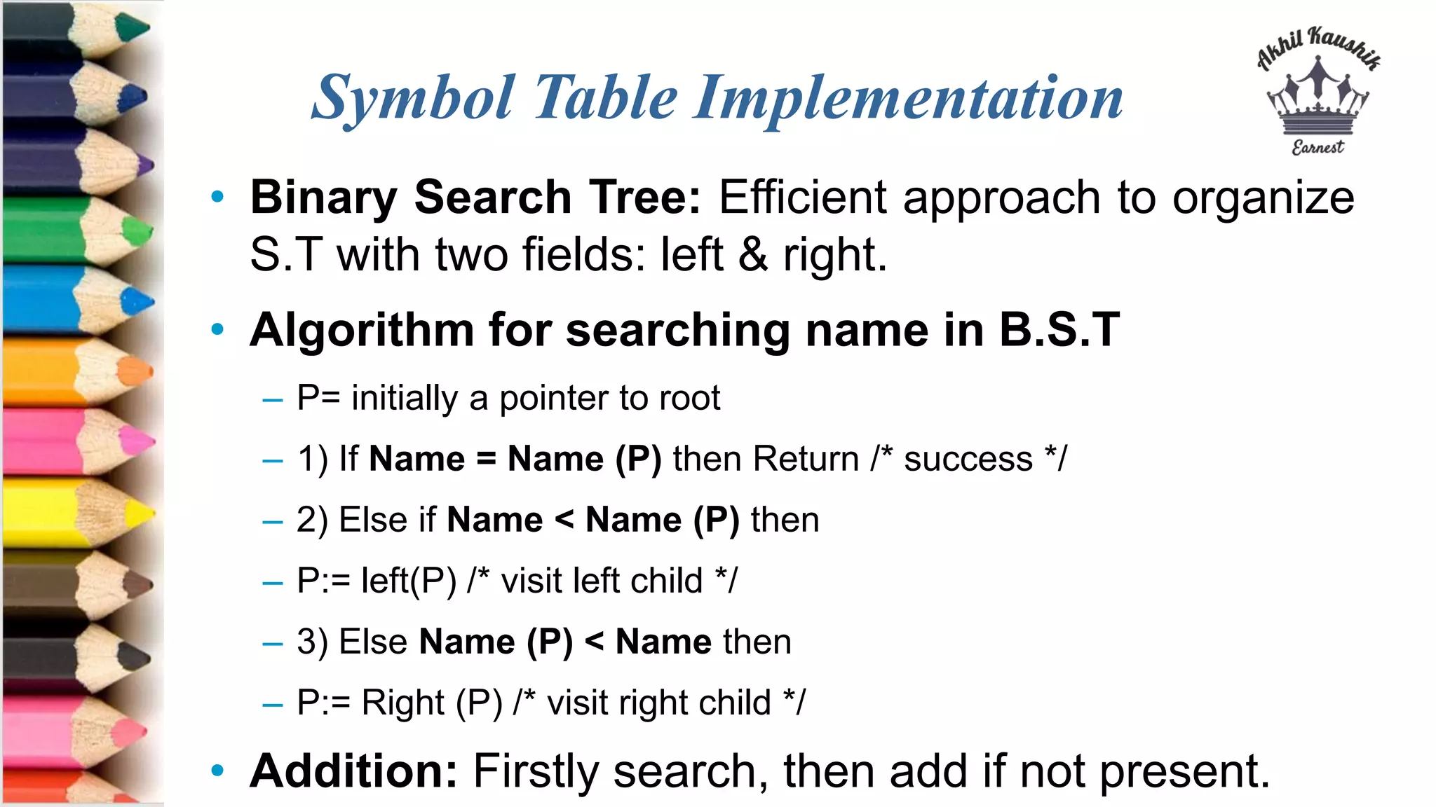 Symbol Table Implementation
• Binary Search Tree: Efficient approach to organize
S.T with two fields: left & right.
• Algorithm for searching name in B.S.T
– P= initially a pointer to root
– 1) If Name = Name (P) then Return /* success */
– 2) Else if Name < Name (P) then
– P:= left(P) /* visit left child */
– 3) Else Name (P) < Name then
– P:= Right (P) /* visit right child */
• Addition: Firstly search, then add if not present.
 
