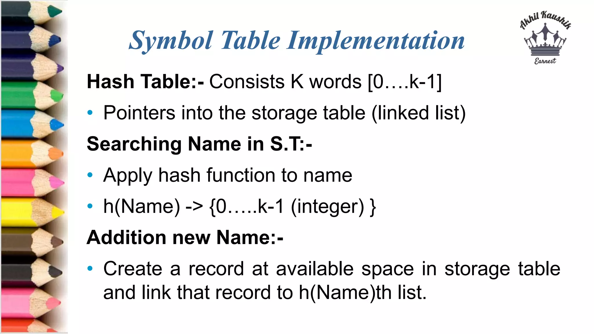Symbol Table Implementation
Hash Table:- Consists K words [0….k-1]
• Pointers into the storage table (linked list)
Searching Name in S.T:-
• Apply hash function to name
• h(Name) -> {0…..k-1 (integer) }
Addition new Name:-
• Create a record at available space in storage table
and link that record to h(Name)th list.
 