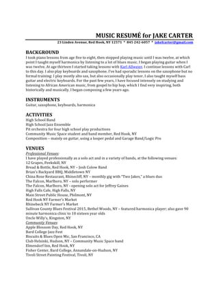 MUSIC	RESUMÉ	for	JAKE	CARTER	
23	Linden	Avenue,	Red	Hook,	NY	12571		*		845	242-6057		*		jakefcarter@gmail.com	
	
BACKGROUND	
I	took	piano	lessons	from	age	five	to	eight,	then	stopped	playing	music	until	I	was	twelve,	at	which	
point	I	taught	myself	harmonica	by	listening	to	a	lot	of	blues	music.	I	began	playing	guitar	when	I	
was	twelve.	At	age	thirteen	I	started	taking	lessons	with	Karl	Allweier.	I	continue	lessons	with	Carl	
to	this	day.	I	also	play	keyboards	and	saxophone.	I’ve	had	sporadic	lessons	on	the	saxophone	but	no	
formal	training:	I	play	mostly	alto	sax,	but	also	occasionally	play	tenor.	I	also	taught	myself	bass	
guitar	and	electric	keyboards.	For	the	past	few	years,	I	have	focused	intensely	on	studying	and	
listening	to	African	American	music,	from	gospel	to	hip	hop,	which	I	find	very	inspiring,	both	
historically	and	musically.	I	began	composing	a	few	years	ago.	
	
INSTRUMENTS	
Guitar,	saxophone,	keyboards,	harmonica	
	
ACTIVITIES	
High	School	Band	
High	School	Jazz	Ensemble	
Pit	orchestra	for	four	high	school	play	productions	
Community	Music	Space	student	and	band	member,	Red	Hook,	NY	
Composition	–	mainly	on	guitar,	using	a	looper	pedal	and	Garage	Band/Logic	Pro	
	
VENUES	
Professional	Venues:	
I	have	played	professionally	as	a	solo	act	and	in	a	variety	of	bands,	at	the	following	venues:	
12	Grapes,	Peekskill,	NY	
Bread	&	Bottle,	Red	Hook,	NY	–	Josh	Colow	Band	
Brian’s	Backyard	BBQ,	Middletown	NY	
China	Rose	Restaurant,	Rhinecliff,	NY	–	monthly	gig	with	“Two	Jakes,”	a	blues	duo	
The	Falcon,	Marlboro,	NY	–	solo	performer	
The	Falcon,	Marlboro,	NY	-	opening	solo	act	for	Jeffrey	Gaines	
High	Falls	Cafe,	High	Falls,	NY	
Main	Street	Public	House,	Philmont,	NY	
Red	Hook	NY	Farmer’s	Market		
Rhinebeck	NY	Farmer’s	Market		
Sullivan	County	Blues	Festival	2015,	Bethel	Woods,	NY	–	featured	harmonica	player;	also	gave	90	
minute	harmonica	clinic	to	10	sixteen	year	olds	
Uncle	Willy’s,	Kingston,	NY	
Community	Venues:	
Apple	Blossom	Day,	Red	Hook,	NY	
Bard	College	Jazz	Fest	
Biscuits	&	Blues	Open	Mic,	San	Francisco,	CA	
Club	Helsinki,	Hudson,	NY	–	Community	Music	Space	band	
Elmendorf	Inn,	Red	Hook,	NY	
Fisher	Center,	Bard	College,	Annandale-on-Hudson,	NY	
Tivoli	Street	Painting	Festival,	Tivoli,	NY	
	
 