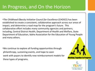 •The Childhood Obesity Initiative Council for Excellence (CHOICE) has been
established to create a consistent, collaborative approach across our areas of
impact, and determine a road map for the program’s future. This
collaborative effort includes many community agencies and partners;
including, Central District Health, Department of Health and Welfare, State
Department of Education, Idaho Association for the Education of Young People
and many others.
•We continue to explore all funding opportunities through
philanthropy, sustaining events, and hope to soon
work with payors to identify new reimbursement models for
these types of programs.
In Progress, and On the Horizon
 