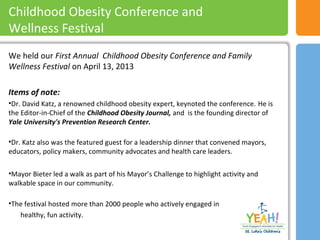 We held our First Annual Childhood Obesity Conference and Family
Wellness Festival on April 13, 2013
Items of note:
•Dr. David Katz, a renowned childhood obesity expert, keynoted the conference. He is
the Editor-in-Chief of the Childhood Obesity Journal, and is the founding director of
Yale University's Prevention Research Center.
•Dr. Katz also was the featured guest for a leadership dinner that convened mayors,
educators, policy makers, community advocates and health care leaders.
•Mayor Bieter led a walk as part of his Mayor’s Challenge to highlight activity and
walkable space in our community.
•The festival hosted more than 2000 people who actively engaged in
healthy, fun activity.
Childhood Obesity Conference and
Wellness Festival
 