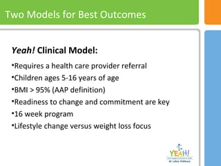 Two Models For Best Results
Yeah! Clinical Model:
•Requires a health care provider referral
•Children ages 5-16 years of age
•BMI > 95% (AAP definition)
•Readiness to change and commitment are key
•16 week program
•Lifestyle change versus weight loss focus
Two Models for Best Outcomes
 