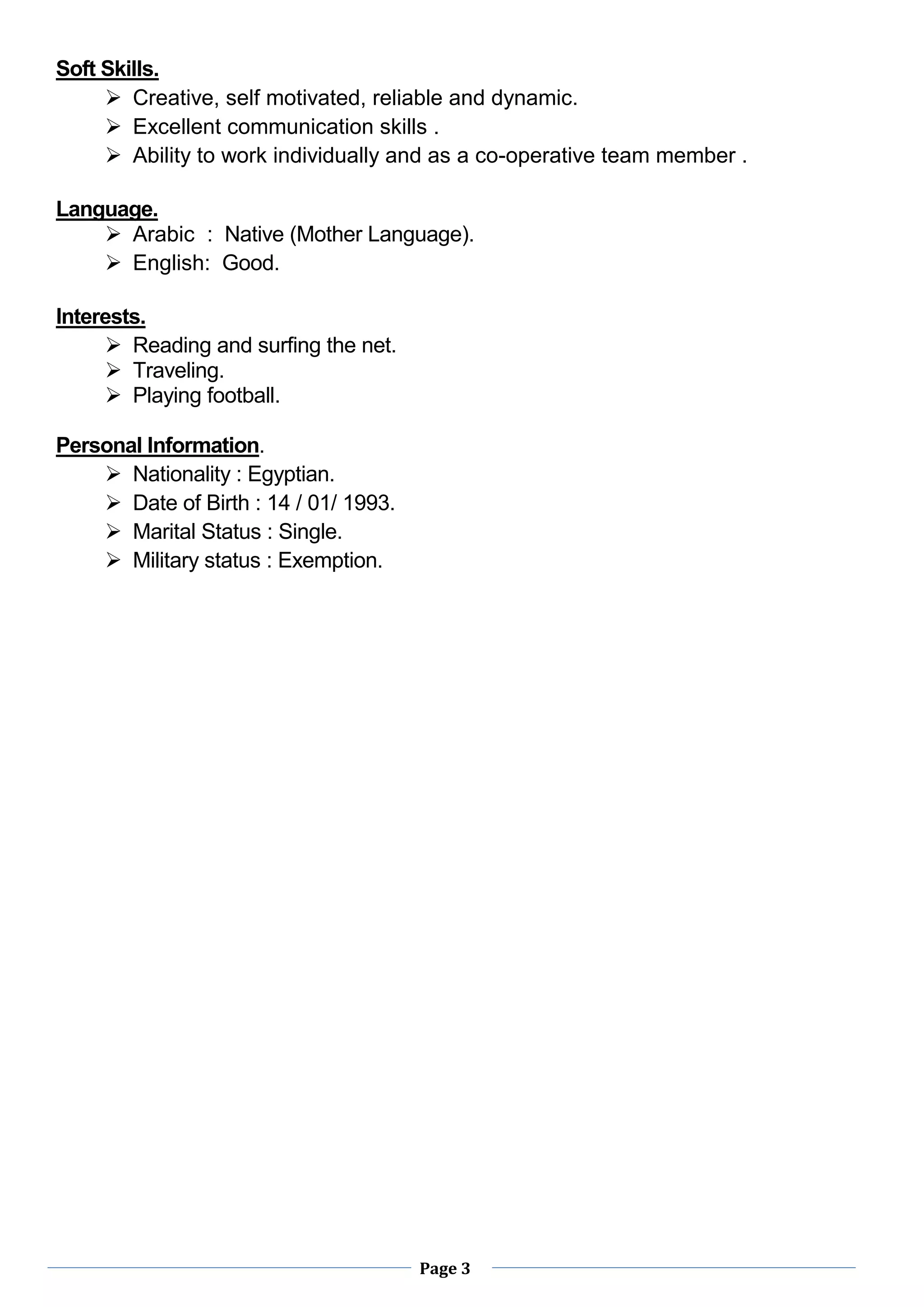 Page 3
Soft Skills.
 Creative, self motivated, reliable and dynamic.
 Excellent communication skills .
 Ability to work individually and as a co-operative team member .
Language.
 Arabic : Native (Mother Language).
 English: Good.
Interests.
 Reading and surfing the net.
 Traveling.
 Playing football.
Personal Information.
 Nationality : Egyptian.
 Date of Birth : 14 / 01/ 1993.
 Marital Status : Single.
 Military status : Exemption.
 