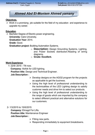 Page 1
Objectives.
 Work in a promising job suitable for the field of my education and experience to
upgrade my career.
Education.
 Bachelor Degree of Electric power engineering.
University: Cairo University.
Graduation Year: 2014.
Grade: Good.
Graduation project: Building Automation Systems.
o Description: Design Grounding Systems, Lighting,
and Power Sockets distribution.Reading of wiring
diagrams.
o Grade: Excellent.
Work Experience.
1- 22/6/ 2015 - Till now.
Company: Alofok for LED lighting.
Position title: Design and Technical Engineer.
Job Description :
 Develop designs on the AGI32 program for the projects
as applicable to get the business.
 Using the high level of professional understanding to
the technicalities of the LED Lighting design to satisfy
customer needs and drive him to select our products.
 Using the high level of professional understanding to
the range of goods which are imported by the company
to select different practical and alternative solutions for
our customers.
2- 1/3/2015 to 15/6/2015
Company: Elmagd For Lifts.
Position title: Maintenance Engineer
Job Description :
 Fitting new parts.
 Responding immediately to equipment breakdowns.
Address line(1): 3 fwatya-Faggala st.- Ramsis E-mail:eng_ahmedabm93@yahoo.com.
Cairo, Egypt. Cell phone: 002-0120 2757 224
Alex., Egypt.
.
002-0121 185 03 06
Ahmed Abd El-Moniem Ahmed yamany
 