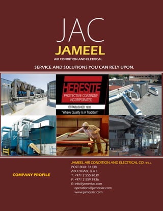 JAMEEL AIR CONDITION AND ELECLTRICAL CO. W.L.L.
J A M E E L A I R C O N D I T I O N A N D E L E C T R I C A L PAGE 1
SERVICE AND SOLUTIONS YOU CAN RELY UPON.
JAMEELAIR CONDITION AND ELETRICAL
COMPANY PROFILE
JAMEEL AIR CONDITION AND ELECTRICAL CO. W.L.L.
POST BOX: 37138
ABU DHABI, U.A.E
T: +971 2 555 9039
F: +971 2 559 7936
E: info@jameelac.com
operations@jameelac.com
www.jameelac.com
 