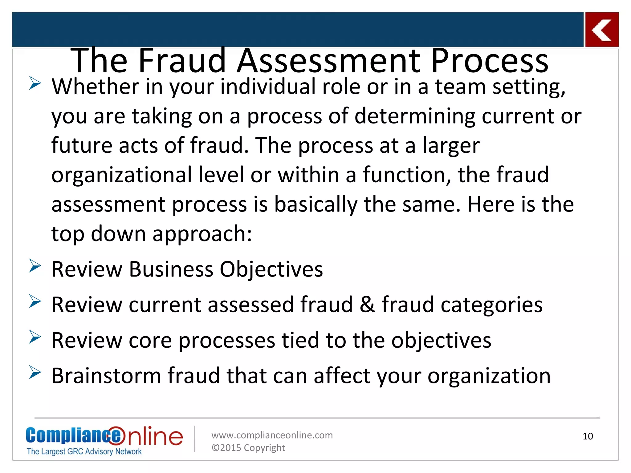 www.complianceonline.com
©2015 Copyright
 Whether in your individual role or in a team setting,
you are taking on a process of determining current or
future acts of fraud. The process at a larger
organizational level or within a function, the fraud
assessment process is basically the same. Here is the
top down approach:
 Review Business Objectives
 Review current assessed fraud & fraud categories
 Review core processes tied to the objectives
 Brainstorm fraud that can affect your organization
The Fraud Assessment Process
10
 