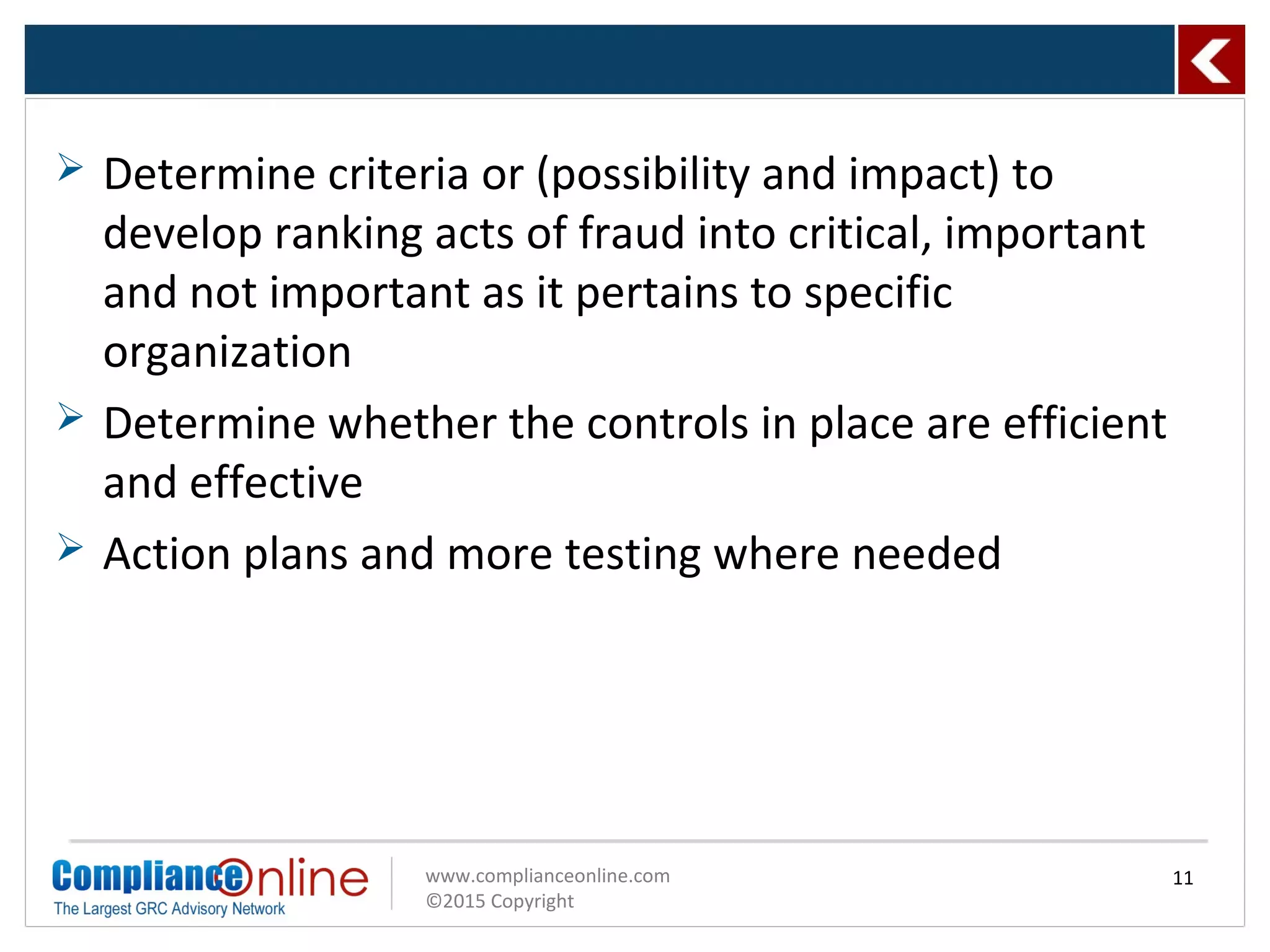 www.complianceonline.com
©2015 Copyright
 Determine criteria or (possibility and impact) to
develop ranking acts of fraud into critical, important
and not important as it pertains to specific
organization
 Determine whether the controls in place are efficient
and effective
 Action plans and more testing where needed
11
 