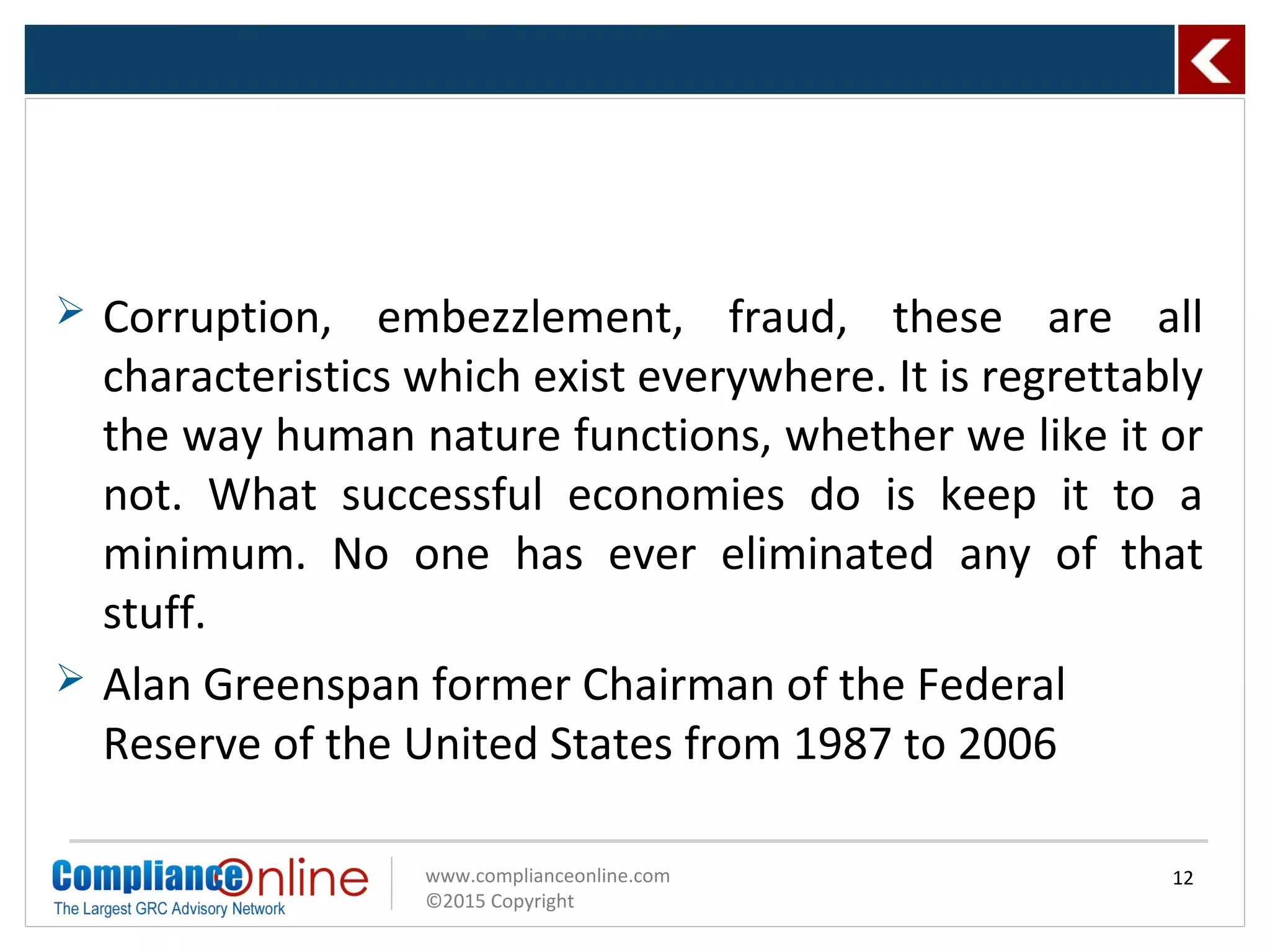 www.complianceonline.com
©2015 Copyright
 Corruption, embezzlement, fraud, these are all
characteristics which exist everywhere. It is regrettably
the way human nature functions, whether we like it or
not. What successful economies do is keep it to a
minimum. No one has ever eliminated any of that
stuff.
 Alan Greenspan former Chairman of the Federal
Reserve of the United States from 1987 to 2006
12
 