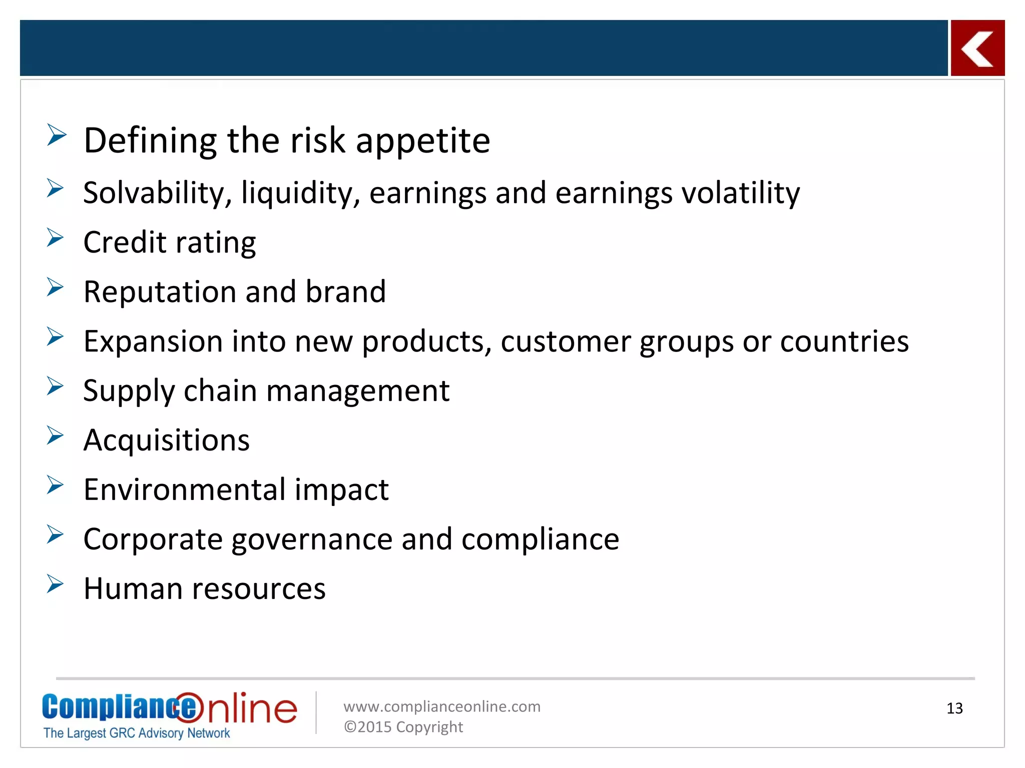 www.complianceonline.com
©2015 Copyright
 Defining the risk appetite
 Solvability, liquidity, earnings and earnings volatility
 Credit rating
 Reputation and brand
 Expansion into new products, customer groups or countries
 Supply chain management
 Acquisitions
 Environmental impact
 Corporate governance and compliance
 Human resources
13
 