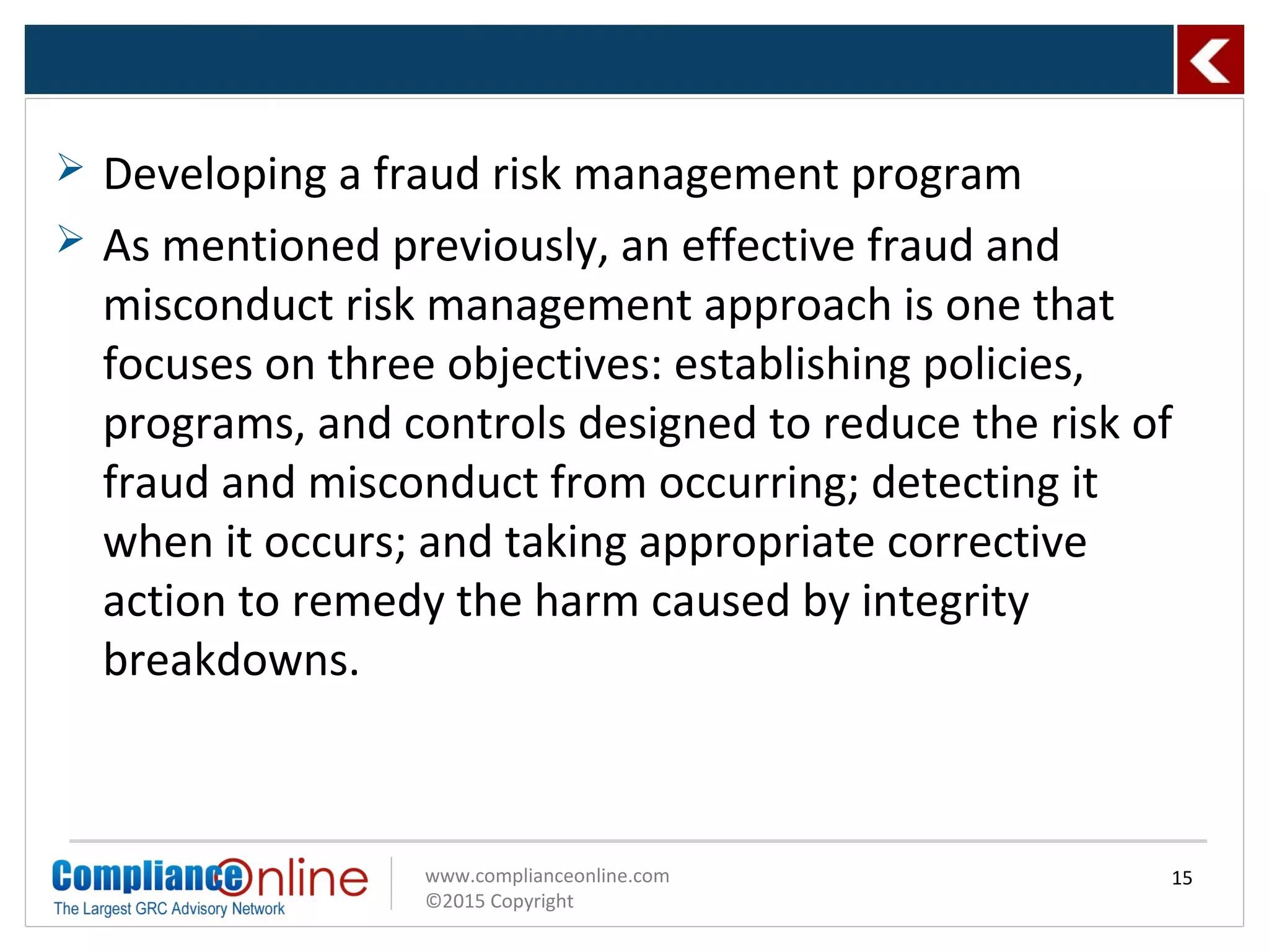 www.complianceonline.com
©2015 Copyright
 Developing a fraud risk management program
 As mentioned previously, an effective fraud and
misconduct risk management approach is one that
focuses on three objectives: establishing policies,
programs, and controls designed to reduce the risk of
fraud and misconduct from occurring; detecting it
when it occurs; and taking appropriate corrective
action to remedy the harm caused by integrity
breakdowns.
15
 