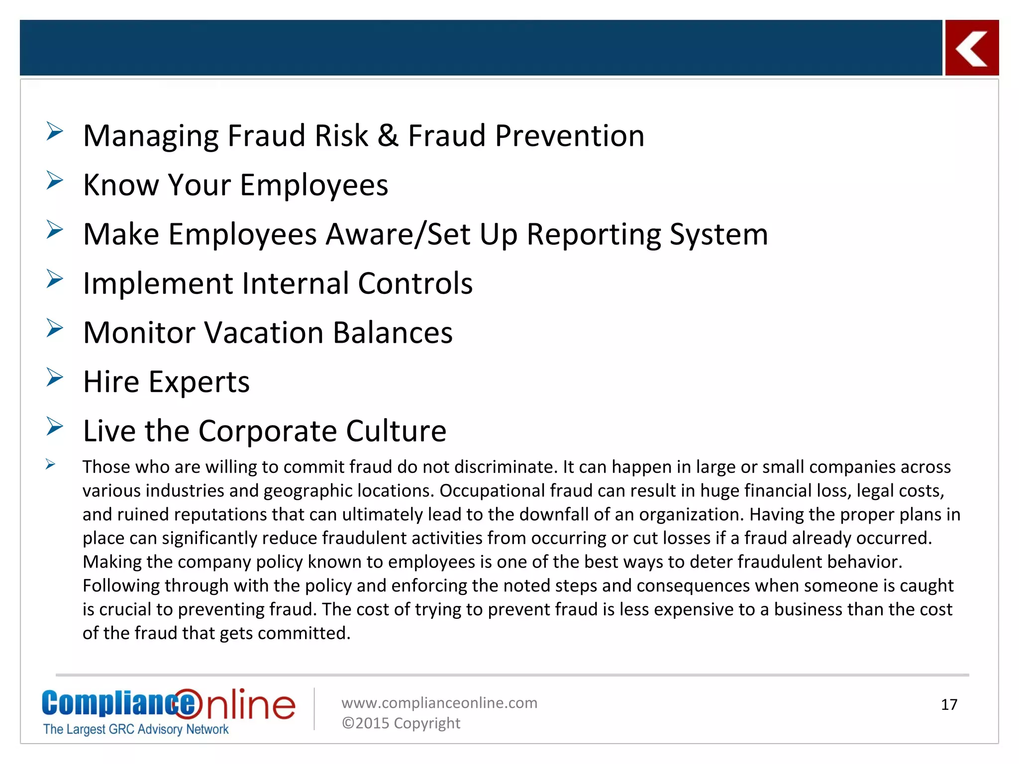 www.complianceonline.com
©2015 Copyright
 Managing Fraud Risk & Fraud Prevention
 Know Your Employees
 Make Employees Aware/Set Up Reporting System
 Implement Internal Controls
 Monitor Vacation Balances
 Hire Experts
 Live the Corporate Culture
 Those who are willing to commit fraud do not discriminate. It can happen in large or small companies across
various industries and geographic locations. Occupational fraud can result in huge financial loss, legal costs,
and ruined reputations that can ultimately lead to the downfall of an organization. Having the proper plans in
place can significantly reduce fraudulent activities from occurring or cut losses if a fraud already occurred.
Making the company policy known to employees is one of the best ways to deter fraudulent behavior.
Following through with the policy and enforcing the noted steps and consequences when someone is caught
is crucial to preventing fraud. The cost of trying to prevent fraud is less expensive to a business than the cost
of the fraud that gets committed.
17
 