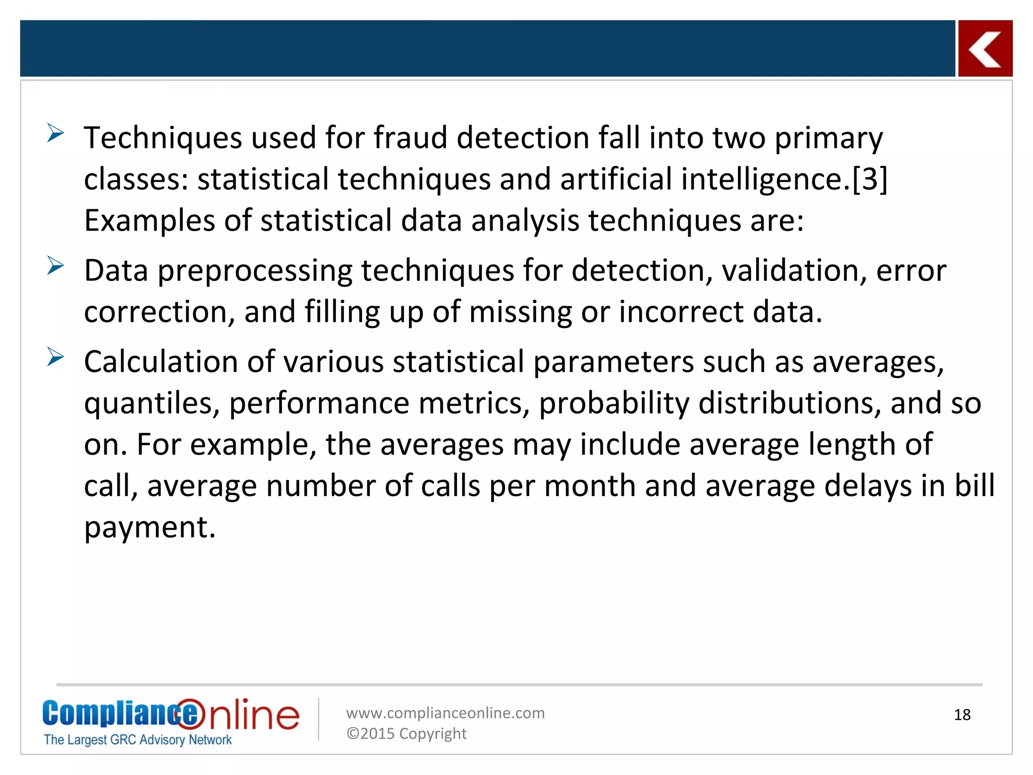 www.complianceonline.com
©2015 Copyright
 Techniques used for fraud detection fall into two primary
classes: statistical techniques and artificial intelligence.[3]
Examples of statistical data analysis techniques are:
 Data preprocessing techniques for detection, validation, error
correction, and filling up of missing or incorrect data.
 Calculation of various statistical parameters such as averages,
quantiles, performance metrics, probability distributions, and so
on. For example, the averages may include average length of
call, average number of calls per month and average delays in bill
payment.
18
 