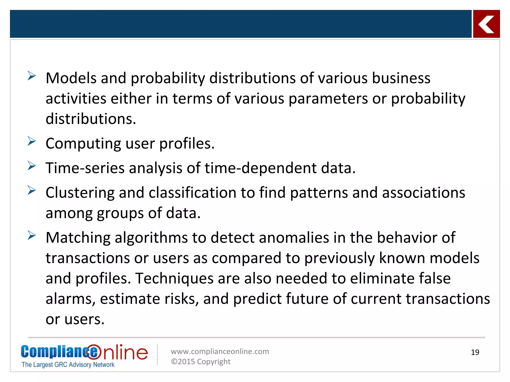 www.complianceonline.com
©2015 Copyright
 Models and probability distributions of various business
activities either in terms of various parameters or probability
distributions.
 Computing user profiles.
 Time-series analysis of time-dependent data.
 Clustering and classification to find patterns and associations
among groups of data.
 Matching algorithms to detect anomalies in the behavior of
transactions or users as compared to previously known models
and profiles. Techniques are also needed to eliminate false
alarms, estimate risks, and predict future of current transactions
or users.
19
 