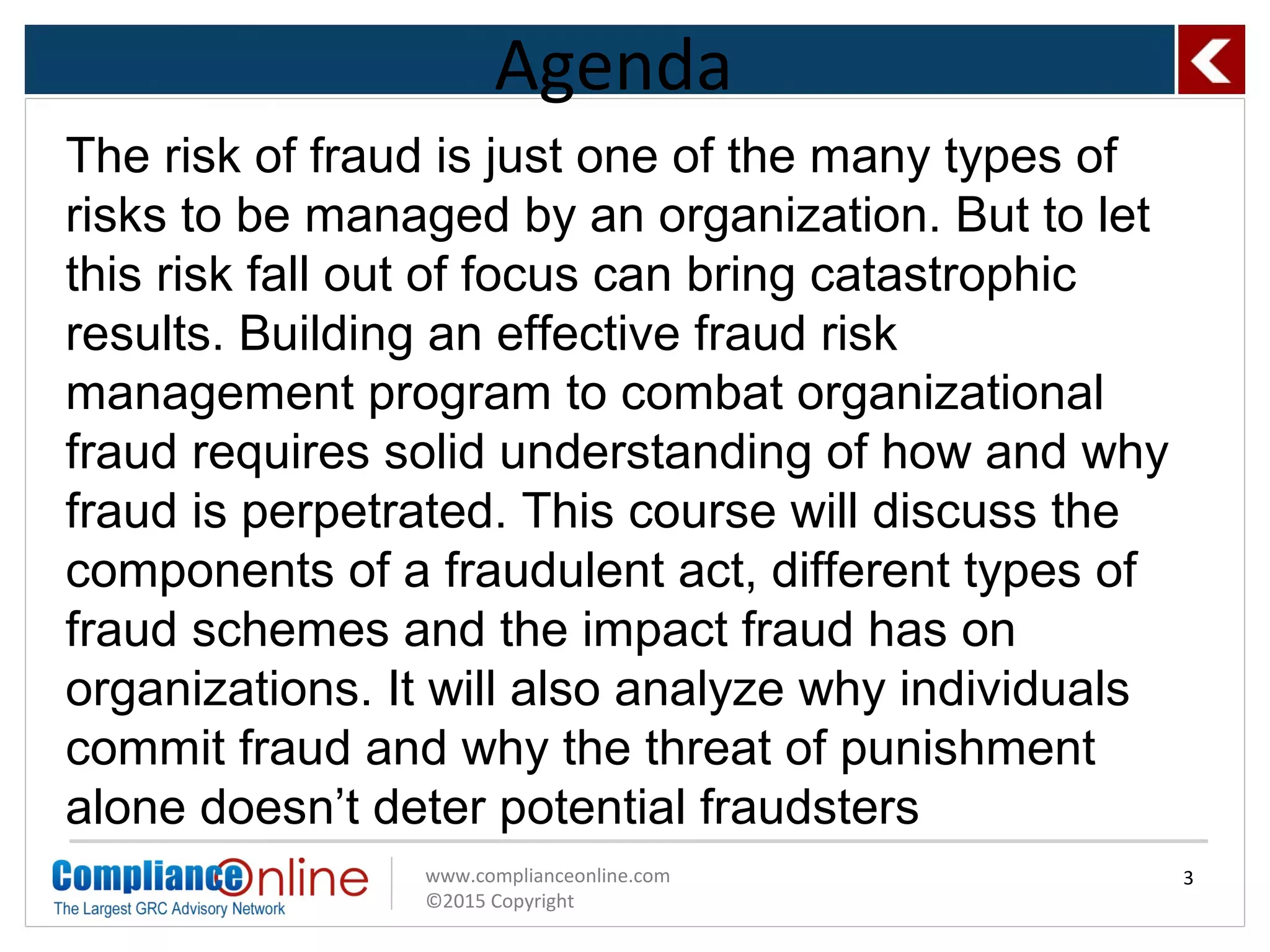 www.complianceonline.com
©2015 Copyright
Agenda
3
The risk of fraud is just one of the many types of
risks to be managed by an organization. But to let
this risk fall out of focus can bring catastrophic
results. Building an effective fraud risk
management program to combat organizational
fraud requires solid understanding of how and why
fraud is perpetrated. This course will discuss the
components of a fraudulent act, different types of
fraud schemes and the impact fraud has on
organizations. It will also analyze why individuals
commit fraud and why the threat of punishment
alone doesn’t deter potential fraudsters
 