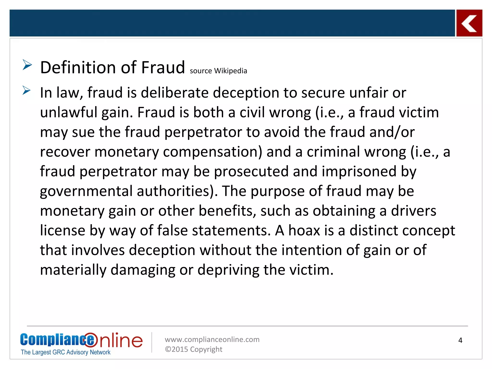 www.complianceonline.com
©2015 Copyright
 Definition of Fraud source Wikipedia
 In law, fraud is deliberate deception to secure unfair or
unlawful gain. Fraud is both a civil wrong (i.e., a fraud victim
may sue the fraud perpetrator to avoid the fraud and/or
recover monetary compensation) and a criminal wrong (i.e., a
fraud perpetrator may be prosecuted and imprisoned by
governmental authorities). The purpose of fraud may be
monetary gain or other benefits, such as obtaining a drivers
license by way of false statements. A hoax is a distinct concept
that involves deception without the intention of gain or of
materially damaging or depriving the victim.
4
 
