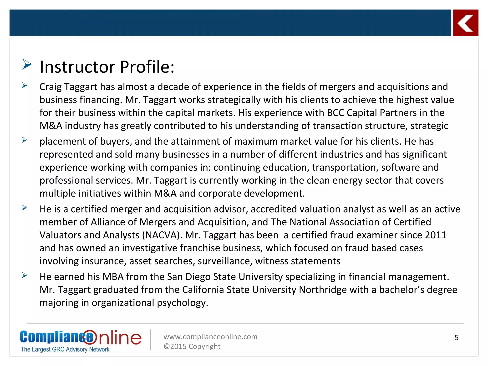 www.complianceonline.com
©2015 Copyright
5
 Instructor Profile:
 Craig Taggart has almost a decade of experience in the fields of mergers and acquisitions and
business financing. Mr. Taggart works strategically with his clients to achieve the highest value
for their business within the capital markets. His experience with BCC Capital Partners in the
M&A industry has greatly contributed to his understanding of transaction structure, strategic
 placement of buyers, and the attainment of maximum market value for his clients. He has
represented and sold many businesses in a number of different industries and has significant
experience working with companies in: continuing education, transportation, software and
professional services. Mr. Taggart is currently working in the clean energy sector that covers
multiple initiatives within M&A and corporate development.
 He is a certified merger and acquisition advisor, accredited valuation analyst as well as an active
member of Alliance of Mergers and Acquisition, and The National Association of Certified
Valuators and Analysts (NACVA). Mr. Taggart has been a certified fraud examiner since 2011
and has owned an investigative franchise business, which focused on fraud based cases
involving insurance, asset searches, surveillance, witness statements
 He earned his MBA from the San Diego State University specializing in financial management.
Mr. Taggart graduated from the California State University Northridge with a bachelor’s degree
majoring in organizational psychology.
 