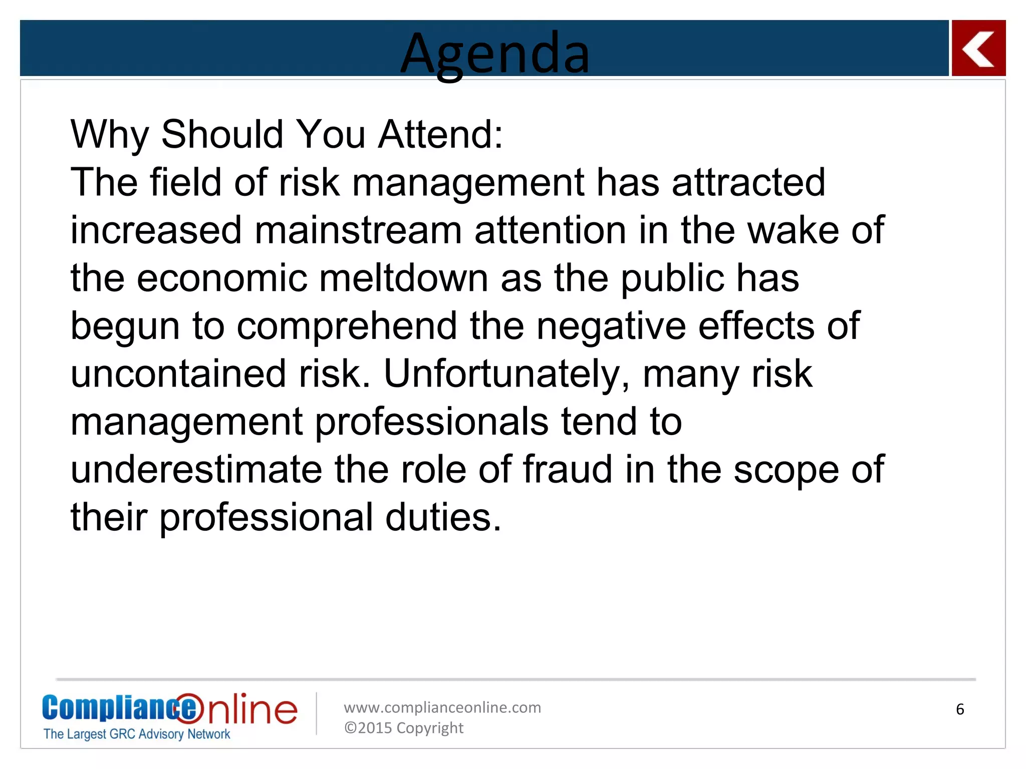 www.complianceonline.com
©2015 Copyright
Agenda
6
Why Should You Attend:
The field of risk management has attracted
increased mainstream attention in the wake of
the economic meltdown as the public has
begun to comprehend the negative effects of
uncontained risk. Unfortunately, many risk
management professionals tend to
underestimate the role of fraud in the scope of
their professional duties.
 