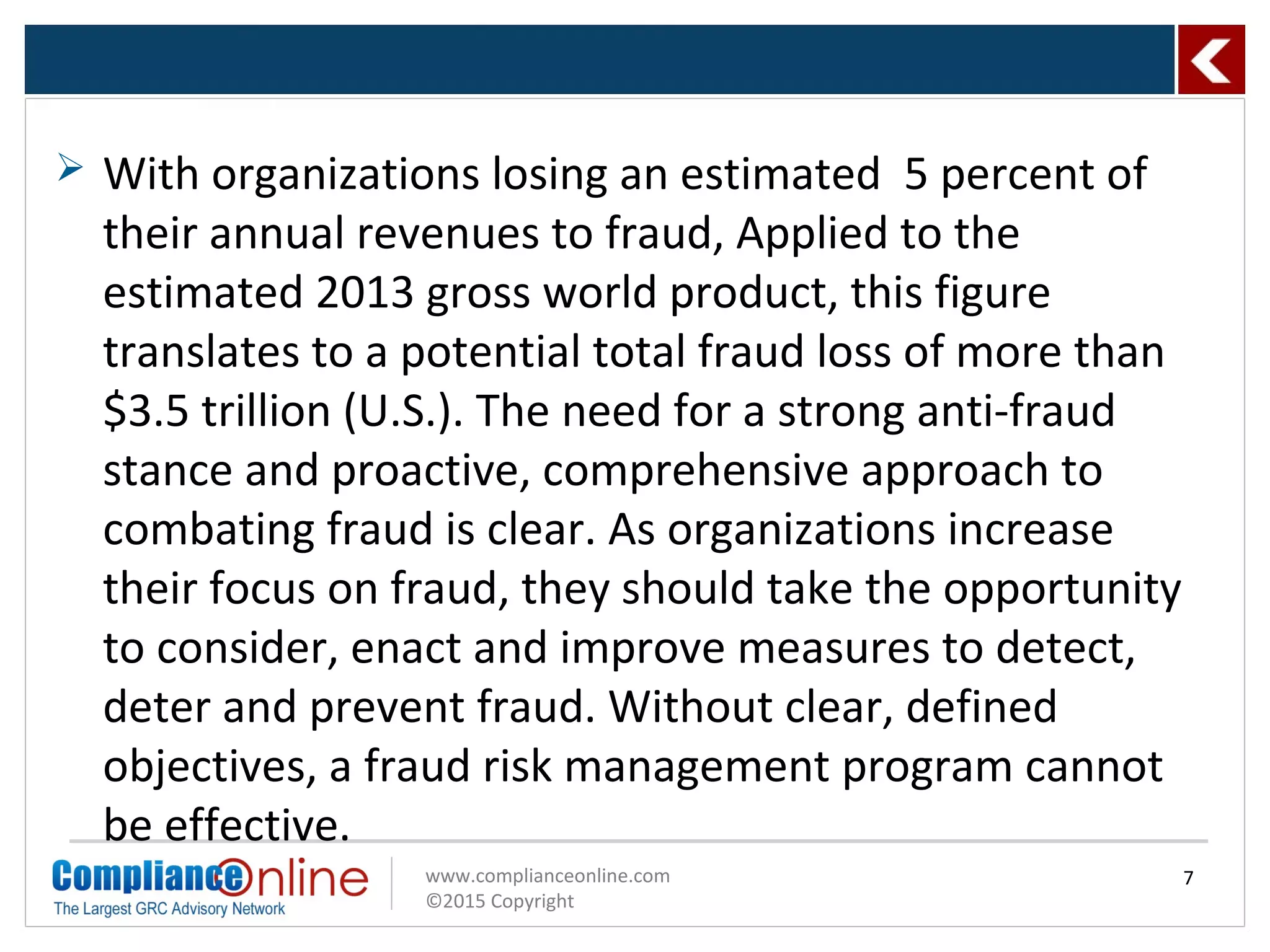 www.complianceonline.com
©2015 Copyright
 With organizations losing an estimated 5 percent of
their annual revenues to fraud, Applied to the
estimated 2013 gross world product, this figure
translates to a potential total fraud loss of more than
$3.5 trillion (U.S.). The need for a strong anti-fraud
stance and proactive, comprehensive approach to
combating fraud is clear. As organizations increase
their focus on fraud, they should take the opportunity
to consider, enact and improve measures to detect,
deter and prevent fraud. Without clear, defined
objectives, a fraud risk management program cannot
be effective.
7
 