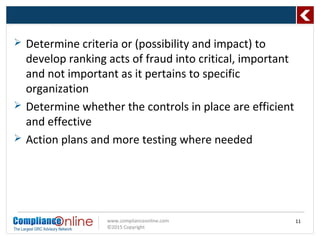 www.complianceonline.com
©2015 Copyright
 Determine criteria or (possibility and impact) to
develop ranking acts of fraud into critical, important
and not important as it pertains to specific
organization
 Determine whether the controls in place are efficient
and effective
 Action plans and more testing where needed
11
 
