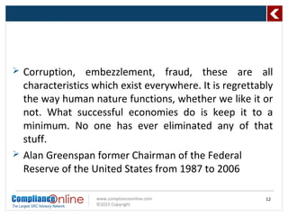 www.complianceonline.com
©2015 Copyright
 Corruption, embezzlement, fraud, these are all
characteristics which exist everywhere. It is regrettably
the way human nature functions, whether we like it or
not. What successful economies do is keep it to a
minimum. No one has ever eliminated any of that
stuff.
 Alan Greenspan former Chairman of the Federal
Reserve of the United States from 1987 to 2006
12
 