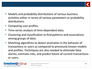www.complianceonline.com
©2015 Copyright
 Models and probability distributions of various business
activities either in terms of various parameters or probability
distributions.
 Computing user profiles.
 Time-series analysis of time-dependent data.
 Clustering and classification to find patterns and associations
among groups of data.
 Matching algorithms to detect anomalies in the behavior of
transactions or users as compared to previously known models
and profiles. Techniques are also needed to eliminate false
alarms, estimate risks, and predict future of current transactions
or users.
19
 