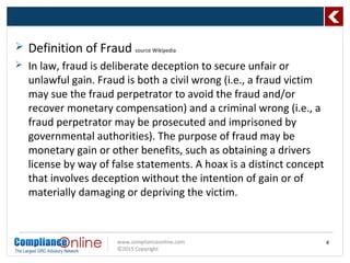 www.complianceonline.com
©2015 Copyright
 Definition of Fraud source Wikipedia
 In law, fraud is deliberate deception to secure unfair or
unlawful gain. Fraud is both a civil wrong (i.e., a fraud victim
may sue the fraud perpetrator to avoid the fraud and/or
recover monetary compensation) and a criminal wrong (i.e., a
fraud perpetrator may be prosecuted and imprisoned by
governmental authorities). The purpose of fraud may be
monetary gain or other benefits, such as obtaining a drivers
license by way of false statements. A hoax is a distinct concept
that involves deception without the intention of gain or of
materially damaging or depriving the victim.
4
 