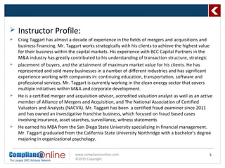 www.complianceonline.com
©2015 Copyright
5
 Instructor Profile:
 Craig Taggart has almost a decade of experience in the fields of mergers and acquisitions and
business financing. Mr. Taggart works strategically with his clients to achieve the highest value
for their business within the capital markets. His experience with BCC Capital Partners in the
M&A industry has greatly contributed to his understanding of transaction structure, strategic
 placement of buyers, and the attainment of maximum market value for his clients. He has
represented and sold many businesses in a number of different industries and has significant
experience working with companies in: continuing education, transportation, software and
professional services. Mr. Taggart is currently working in the clean energy sector that covers
multiple initiatives within M&A and corporate development.
 He is a certified merger and acquisition advisor, accredited valuation analyst as well as an active
member of Alliance of Mergers and Acquisition, and The National Association of Certified
Valuators and Analysts (NACVA). Mr. Taggart has been a certified fraud examiner since 2011
and has owned an investigative franchise business, which focused on fraud based cases
involving insurance, asset searches, surveillance, witness statements
 He earned his MBA from the San Diego State University specializing in financial management.
Mr. Taggart graduated from the California State University Northridge with a bachelor’s degree
majoring in organizational psychology.
 